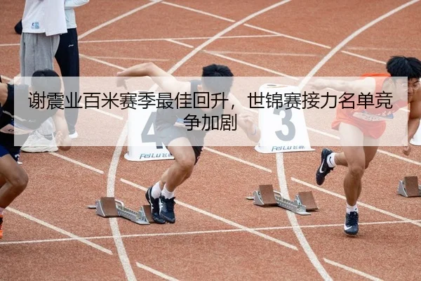 谢震业百米赛季最佳回升，世锦赛接力名单竞争加剧